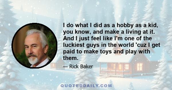 I do what I did as a hobby as a kid, you know, and make a living at it. And I just feel like I'm one of the luckiest guys in the world 'cuz I get paid to make toys and play with them.