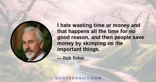 I hate wasting time or money and that happens all the time for no good reason, and then people save money by skimping on the important things.