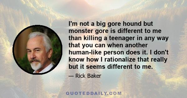 I'm not a big gore hound but monster gore is different to me than killing a teenager in any way that you can when another human-like person does it. I don't know how I rationalize that really but it seems different to