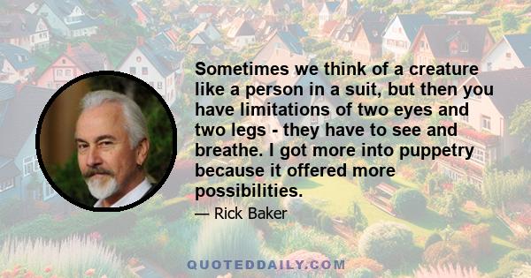 Sometimes we think of a creature like a person in a suit, but then you have limitations of two eyes and two legs - they have to see and breathe. I got more into puppetry because it offered more possibilities.