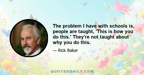 The problem I have with schools is, people are taught, 'This is how you do this.' They're not taught about why you do this.