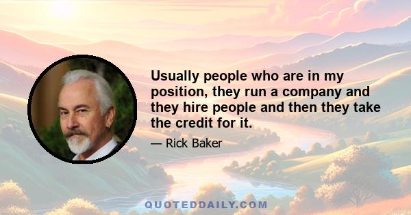 Usually people who are in my position, they run a company and they hire people and then they take the credit for it.