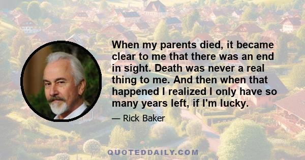 When my parents died, it became clear to me that there was an end in sight. Death was never a real thing to me. And then when that happened I realized I only have so many years left, if I'm lucky.