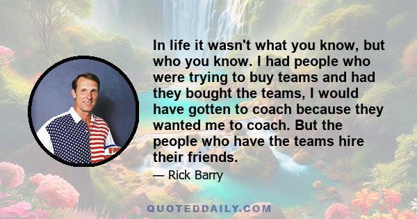 In life it wasn't what you know, but who you know. I had people who were trying to buy teams and had they bought the teams, I would have gotten to coach because they wanted me to coach. But the people who have the teams 