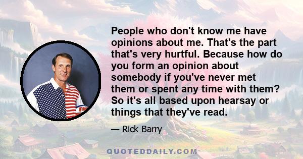 People who don't know me have opinions about me. That's the part that's very hurtful. Because how do you form an opinion about somebody if you've never met them or spent any time with them? So it's all based upon