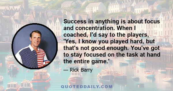 Success in anything is about focus and concentration. When I coached, I'd say to the players, 'Yes, I know you played hard, but that's not good enough. You've got to stay focused on the task at hand the entire game.'