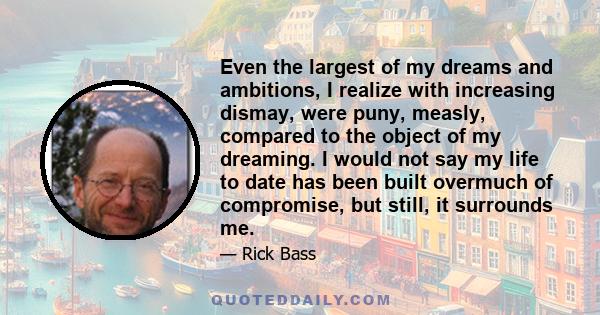 Even the largest of my dreams and ambitions, I realize with increasing dismay, were puny, measly, compared to the object of my dreaming. I would not say my life to date has been built overmuch of compromise, but still,