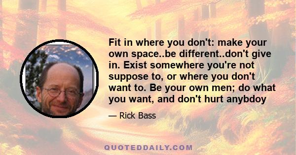 Fit in where you don't: make your own space..be different..don't give in. Exist somewhere you're not suppose to, or where you don't want to. Be your own men; do what you want, and don't hurt anybdoy