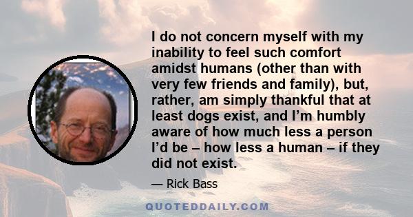 I do not concern myself with my inability to feel such comfort amidst humans (other than with very few friends and family), but, rather, am simply thankful that at least dogs exist, and I’m humbly aware of how much less 