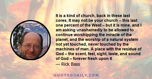 It is a kind of church, back in these last cores. It may not be your church -- this last one percent of the West – but it is mine, and I am asking unashamedly to be allowed to continue worshipping the miracle of the