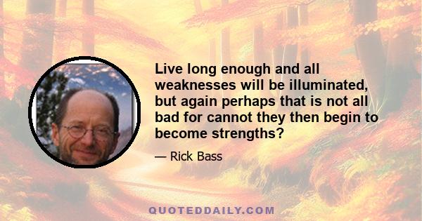 Live long enough and all weaknesses will be illuminated, but again perhaps that is not all bad for cannot they then begin to become strengths?