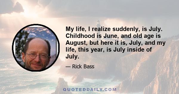 My life, I realize suddenly, is July. Childhood is June, and old age is August, but here it is, July, and my life, this year, is July inside of July.