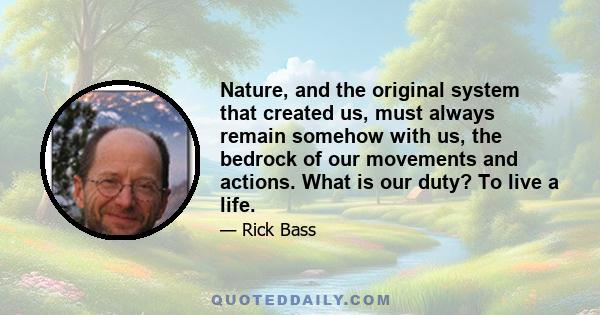 Nature, and the original system that created us, must always remain somehow with us, the bedrock of our movements and actions. What is our duty? To live a life.