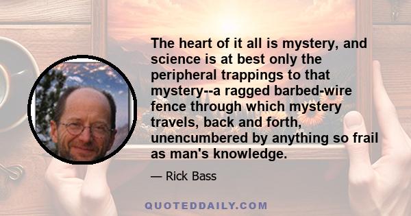 The heart of it all is mystery, and science is at best only the peripheral trappings to that mystery--a ragged barbed-wire fence through which mystery travels, back and forth, unencumbered by anything so frail as man's