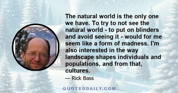 The natural world is the only one we have. To try to not see the natural world - to put on blinders and avoid seeing it - would for me seem like a form of madness. I'm also interested in the way landscape shapes