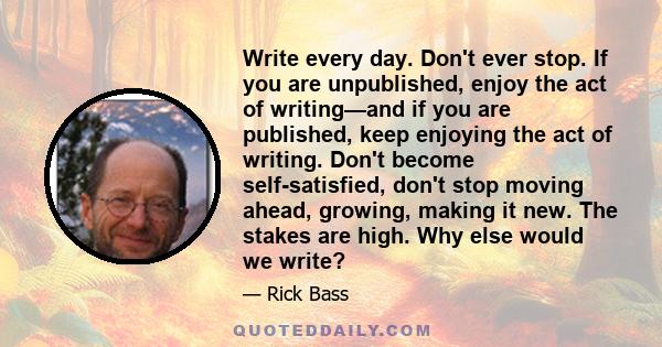 Write every day. Don't ever stop. If you are unpublished, enjoy the act of writing—and if you are published, keep enjoying the act of writing. Don't become self-satisfied, don't stop moving ahead, growing, making it