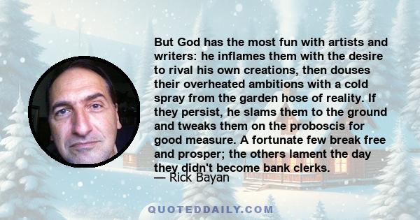 But God has the most fun with artists and writers: he inflames them with the desire to rival his own creations, then douses their overheated ambitions with a cold spray from the garden hose of reality. If they persist,