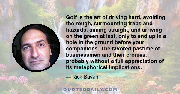 Golf is the art of driving hard, avoiding the rough, surmounting traps and hazards, aiming straight, and arriving on the green at last, only to end up in a hole in the ground before your companions. The favored pastime