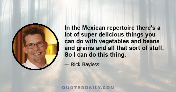 In the Mexican repertoire there's a lot of super delicious things you can do with vegetables and beans and grains and all that sort of stuff. So I can do this thing.