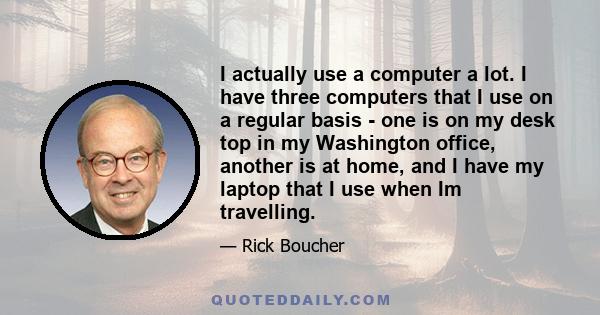 I actually use a computer a lot. I have three computers that I use on a regular basis - one is on my desk top in my Washington office, another is at home, and I have my laptop that I use when Im travelling.