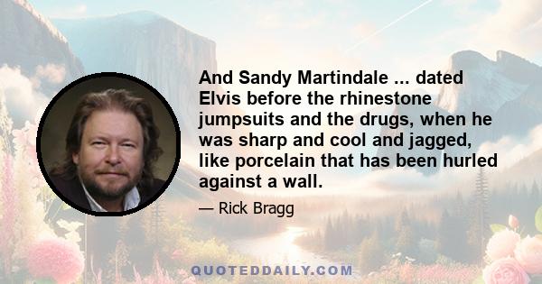 And Sandy Martindale ... dated Elvis before the rhinestone jumpsuits and the drugs, when he was sharp and cool and jagged, like porcelain that has been hurled against a wall.