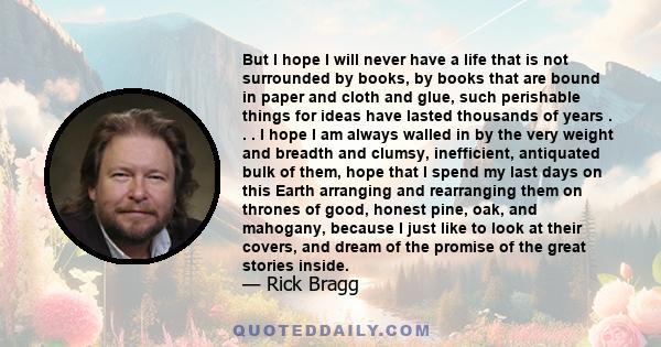 But I hope I will never have a life that is not surrounded by books, by books that are bound in paper and cloth and glue, such perishable things for ideas have lasted thousands of years . . . I hope I am always walled