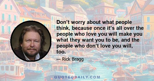 Don’t worry about what people think, because once it’s all over the people who love you will make you what they want you to be, and the people who don’t love you will, too.