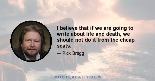 I believe that if we are going to write about life and death, we should not do it from the cheap seats.