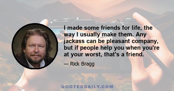 I made some friends for life, the way I usually make them. Any jackass can be pleasant company, but if people help you when you're at your worst, that's a friend.