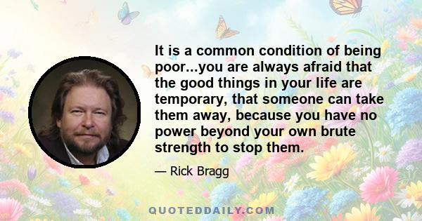 It is a common condition of being poor...you are always afraid that the good things in your life are temporary, that someone can take them away, because you have no power beyond your own brute strength to stop them.