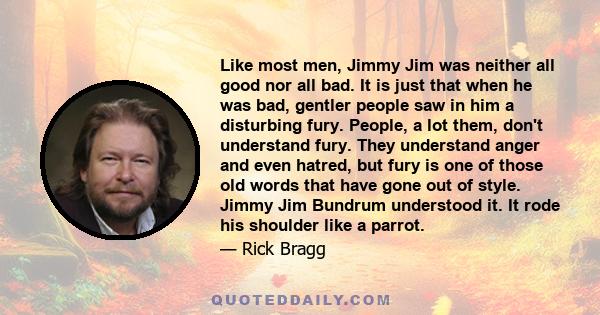 Like most men, Jimmy Jim was neither all good nor all bad. It is just that when he was bad, gentler people saw in him a disturbing fury. People, a lot them, don't understand fury. They understand anger and even hatred,