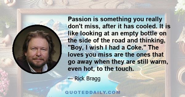 Passion is something you really don't miss, after it has cooled. It is like looking at an empty bottle on the side of the road and thinking, Boy, I wish I had a Coke. The loves you miss are the ones that go away when