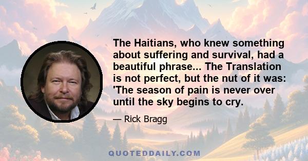 The Haitians, who knew something about suffering and survival, had a beautiful phrase... The Translation is not perfect, but the nut of it was: 'The season of pain is never over until the sky begins to cry.