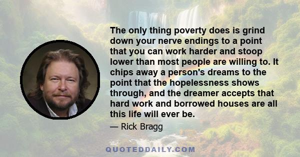 The only thing poverty does is grind down your nerve endings to a point that you can work harder and stoop lower than most people are willing to. It chips away a person's dreams to the point that the hopelessness shows