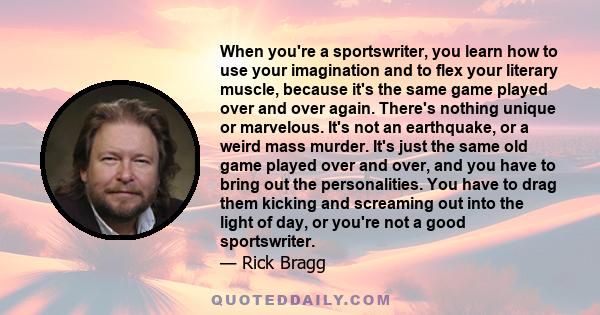 When you're a sportswriter, you learn how to use your imagination and to flex your literary muscle, because it's the same game played over and over again. There's nothing unique or marvelous. It's not an earthquake, or