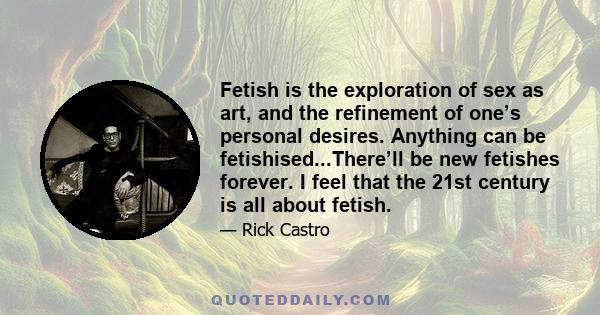 Fetish is the exploration of sex as art, and the refinement of one’s personal desires. Anything can be fetishised...There’ll be new fetishes forever. I feel that the 21st century is all about fetish.