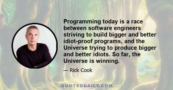 Programming today is a race between software engineers striving to build bigger and better idiot-proof programs, and the Universe trying to produce bigger and better idiots. So far, the Universe is winning.