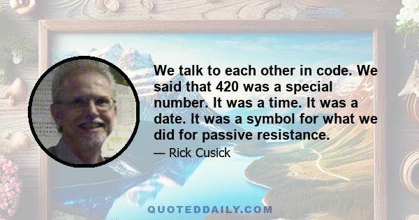 We talk to each other in code. We said that 420 was a special number. It was a time. It was a date. It was a symbol for what we did for passive resistance.