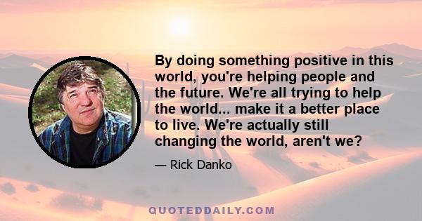 By doing something positive in this world, you're helping people and the future. We're all trying to help the world... make it a better place to live. We're actually still changing the world, aren't we?