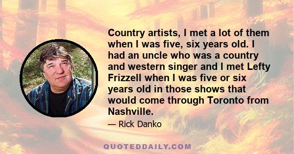 Country artists, I met a lot of them when I was five, six years old. I had an uncle who was a country and western singer and I met Lefty Frizzell when I was five or six years old in those shows that would come through