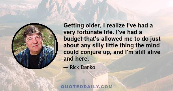 Getting older, I realize I've had a very fortunate life. I've had a budget that's allowed me to do just about any silly little thing the mind could conjure up, and I'm still alive and here.