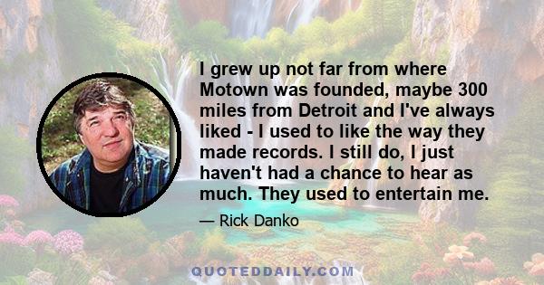 I grew up not far from where Motown was founded, maybe 300 miles from Detroit and I've always liked - I used to like the way they made records. I still do, I just haven't had a chance to hear as much. They used to