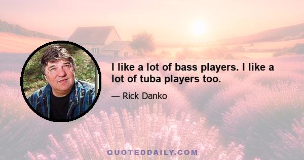 I like a lot of bass players. I like a lot of tuba players too.