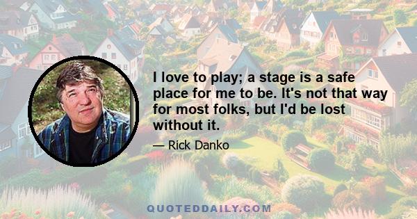 I love to play; a stage is a safe place for me to be. It's not that way for most folks, but I'd be lost without it.