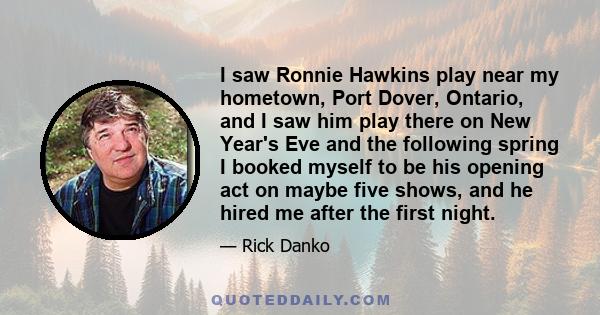 I saw Ronnie Hawkins play near my hometown, Port Dover, Ontario, and I saw him play there on New Year's Eve and the following spring I booked myself to be his opening act on maybe five shows, and he hired me after the