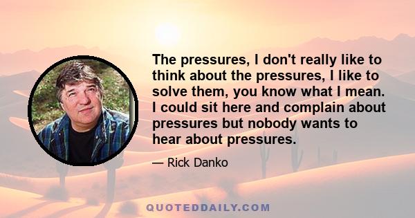 The pressures, I don't really like to think about the pressures, I like to solve them, you know what I mean. I could sit here and complain about pressures but nobody wants to hear about pressures.