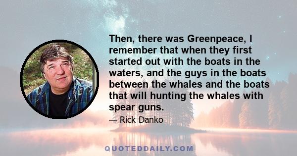 Then, there was Greenpeace, I remember that when they first started out with the boats in the waters, and the guys in the boats between the whales and the boats that will hunting the whales with spear guns.