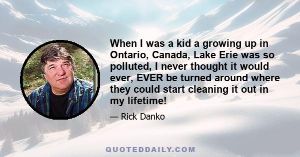 When I was a kid a growing up in Ontario, Canada, Lake Erie was so polluted, I never thought it would ever, EVER be turned around where they could start cleaning it out in my lifetime!