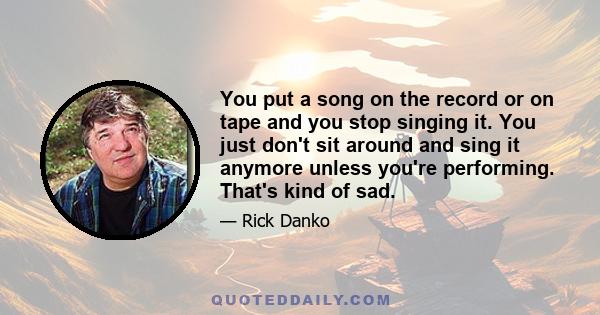 You put a song on the record or on tape and you stop singing it. You just don't sit around and sing it anymore unless you're performing. That's kind of sad.