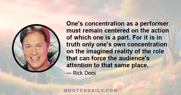 One's concentration as a performer must remain centered on the action of which one is a part. For it is in truth only one's own concentration on the imagined reality of the role that can force the audience's attention